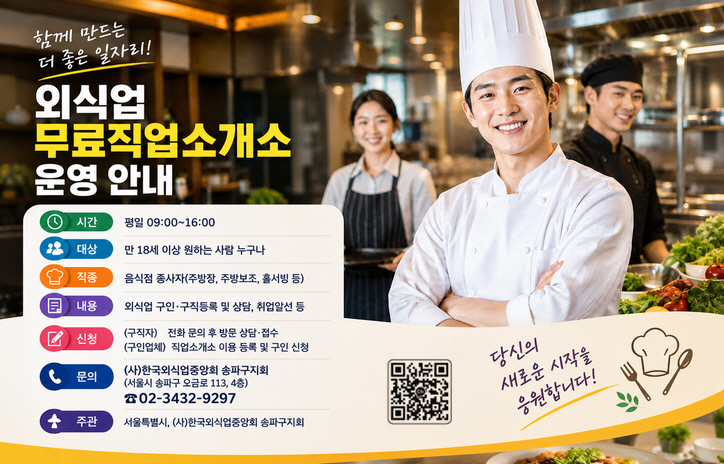 외식업 무료직업소개소 운영 안내
시간: 평일 09:00~16:00
대상: 만 18세 이상 원하는 사람 누구나
직종: 음식점 종사자(주방장, 주방보조, 홀서빙 등)
내용: 외식업 구인·구직등록 및 상담, 취업알선 등
신청: (구직자) 전화 문의 후 방문 상담·접수
     (구인업체) 직업소개소 이용 등록 및 구인 신청
문의: (사)한국외식업중앙회 송파구지회(서울시 송파구 오금로 113, 4층)
     ☎02-3432-9297
주관: 서울특별시, (사)한국외식업중앙회 송파구지회