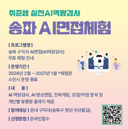 송파구 구직자 AI면접(AI역량검사) 무료 체험
- 프로그램명: 송파 구직자 AI면접(AI역량검사) 무료 체험 안내
- 운영기간: 2026년 2월 ~ 2027년 1월 *체험권 소진시 운영 종료
- 내      용: AI 역량검사, AI 영상면접, 전략게임, 강점/약점 분석 및 개인별 맞춤형 결과지 제공
- 참여대상: 관내 구직자(송파구 청년 우선발급)
- 신청방법: 인터넷 접수
