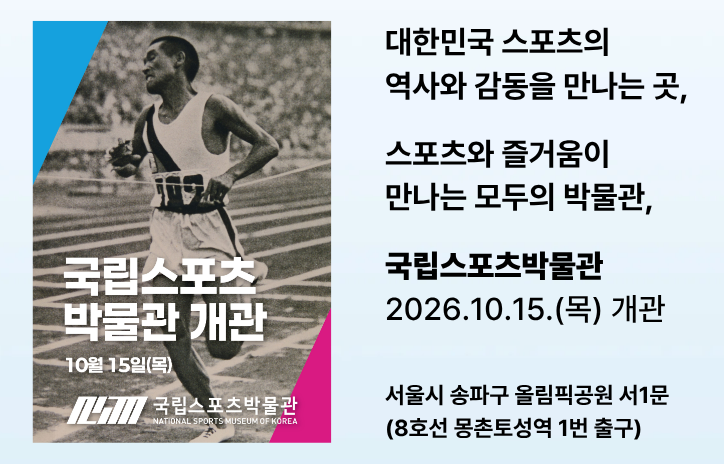 대한민국 스포츠의 역사와 감동을 만나는 곳, 
스포츠와 즐거움이 만나는 모두의 박물관
국립 스포츠 박물관 
2026. 10. 15.(목) 개관
서울시 송파구 올림픽공원 서1문(8호선 몽촌토성역 1번 출구)