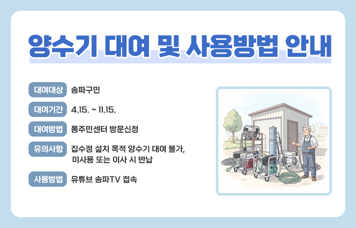 양수기 대여 및 사용방법 안내
  ? 대여대상 : 송파구민 
  ? 대여기간 : 4.15. ~ 11.15.
  ? 대여방법 : 동주민센터 방문신청
  ? 유의사항 : 집수정 설치 목적 양수기 대여 불가, 미사용 또는 이사 시 반납
  ? 사용방법 : 유튜브 송파TV 접속
