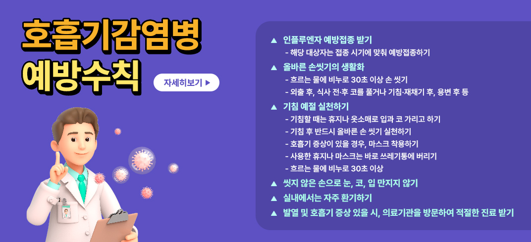 <호흡기감염병 예방수칙>
- 인플루엔자 예방접종 받기
   - 해당 대상자는 접종 시기에 맞춰 예방접종하기
- 올바른 손씻기의 생활화
   - 흐르는 물에 비누로 30초 이상 손 씻기
   - 외출 후, 식사 전·후 코를 풀거나 기침·재채기 후, 용변 후 등
- 기침 예절 실천하기
   - 기침할 때는 휴지나 옷소매로 입과 코 가리고 하기
   - 기침 후 반드시 올바른 손 씻기 실천하기
   - 호흡기 증상이 있을 경우, 마스크 착용하기
   - 사용한 휴지나 마스크는 바로 쓰레기통에 버리기
   - 흐르는 물에 비누로 30초 이상
- 씻지 않은 손으로 눈, 코, 입 만지지 않기
- 실내에서는 자주 환기하기
- 발열 및 호흡기 증상 있을 시, 의료기관을 방문하여 적절한 진료 받기
[자세히보기] → 팝업연결(무료 인플루엔자 예방접종 안내)