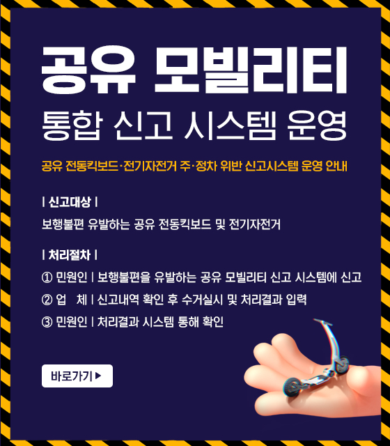 공유 모빌리티 통합 신고 시스템 운영
공유 전동킥보드·전기자전거 주·정차 위반 신고시스템 운영 안내
신고대상: 보행불편 유발하는 공유 전동킥보드 및 전기자전거
처리절차
   ① 민원인: 보행불편을 유발하는 공유 모빌리티 신고 시스템에 신고
   ② 업  체: 신고내역 확인 후 수거실시 및 처리결과 입력
   ③ 민원인: 처리결과 시스템 통해 확인
바로가기