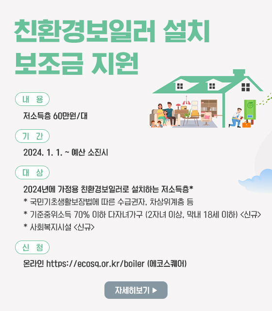 친환경보일러 설치 보조금 지원
내용: 저소득층 60만원/대 
기간: 2024. 1. 1. ~ 예산 소진시
대상: 2024년에 가정용 친환경보일러로 설치하는 저소득층*
       * 국민기초생활보장법에 따른 수급권자, 차상위계층 등
       * 기준중위소득 70% 이하 다자녀가구 (2자녀 이상, 막내 18세 이하) <신규>
       * 사회복지시설 <신규>
신청: 온라인 https://ecosq.or.kr/boiler (에코스퀘어)
자세히보기