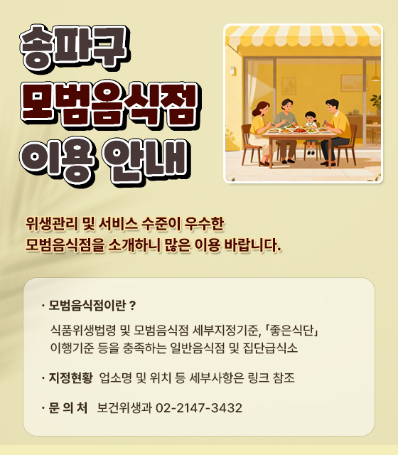< 송파구 모범음식점 이용 안내 >

 위생관리 및 서비스 수준이 우수한
모범음식점을 소개하니 많은 이용 바랍니다.

 ㆍ모범음식점이란? 
   식품위생법령 및 모범음식점 세부지정기준, 「좋은식단」 이행기준 등을 충족하는     일반음식점 및 집단급식소
 ㆍ지정현황: 업소명 및 위치 등 세부사항은 링크 참조 
 ㆍ문 의 처: 보건위생과 02-2147-3432