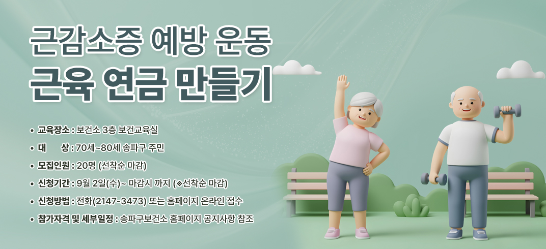 - 교 육 명: 근감소증 예방 운동 ＇근육 연금 만들기＇
- 교육장소: 보건소 3층 보건교육실
- 대    상: 70세~80세 송파구 주민
- 모집인원: 20명 (선착순 마감)
- 신청기간: 9월 2일(수)~ 마감시 까지 (※선착순 마감)
- 신청방법: 전화(2147-3473) 또는 홈페이지 온라인 접수
-  참가자격 및 세부일정: 송파구보건소 홈페이지 공지사항 참조