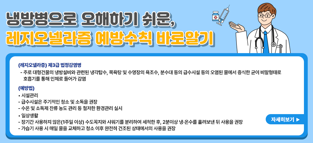 <냉방병으로 오해하기 쉬운, 레지오넬라증 예방수칙 바로알기>
 (레지오넬라증) 제3급 법정감염병
  - 주로 대형건물의 냉방설비와 관련된 냉각탑수, 목욕탕 및 수영장의 욕조수, 분수대 등의 급수시설 등의 오염된 물에서 증식한 균이 비말형태로 호흡기를 통해 인체로 들어가 감염
 (예방법)
  ? 시설관리
   - 급수시설은 주기적인 청소 및 소독을 권장
   - 수온 및 소독제 잔류 농도 관리 등 철저한 환경관리 실시
  ? 일상생활
   - 장기간 사용하지 않은(1주일 이상) 수도꼭지와 샤워기를 분리하여 세척한 후, 2분이상 냉·온수를 흘려보낸 뒤 사용을 권장
   - 가습기 사용 시 매일 물을 교체하고 청소 이후 완전히 건조된 상태에서의 사용을 권장
 자세히보기 -> 팝업연결