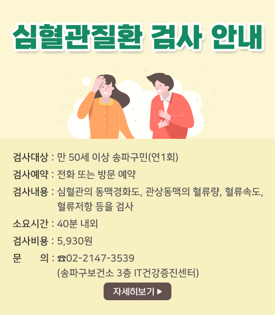 심혈관질환 검사 안내
검사대상: 만 50세 이상 송파구민(연1회)
검사예약: 전화 또는 방문 예약
검사내용: 심혈관의 동맥경화도, 관상동맥의 혈류량, 혈류속도, 혈류저항 등을 검사 
소요시간: 40분 내외
검사비용: 5,930원
문     의: ☎02-2147-3539 (송파구보건소 3층 IT건강증진센터)
자세히보기