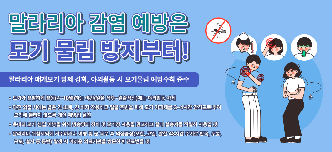 < 말라리아 감염 예방은 모기 물림 방지부터! >
- 말라리아 매개모기 방제 강화, 야외활동 시 모기물림 예방수칙 준수 - 
- 모기가 활발하게 활동(4~10월)하는 야간(일몰 직후~일출직전)에는 야외활동 자제
- 야간 외출 시에는 밝은 긴 소매, 긴 바지 착용하고 얼굴 주변을 피해 모기 기피제를 3~4시간 간격으로 뿌려 모기에 물리지 않도록 개인 예방법 실천
- 옥내의 모기 침입 예방을 위해 방충망의 정비 및 모기장 사용을 권고하고 실내 살충제를 적절히 사용할 것
- 말라리아 위험지역에 거주하거나 여행 및 군 복무 후 의심증상(오한, 고열, 발한 48시간 주기로 반복, 두통, 구토, 설사 등 동반) 발생 시 가까운 의료기관을 방문하여 진료받을 것