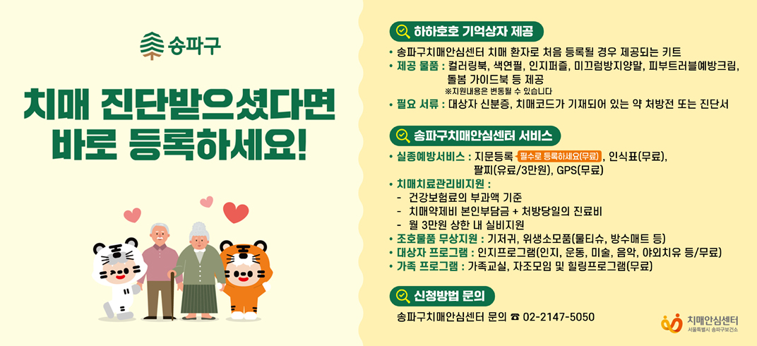 치매 진단받으셨다면 바로 등록하세요!
하하호호 기억상자 제공
송파구치매안심센터 치매 환자로 처음 등록될 경우 제공되는 키트
제공 물품 : 컬러링북, 색연필, 인지퍼즐, 미끄럼방지양말, 피부트러블예방크림,
돌봄 가이드북 등 제공
※지원내용은 변동될 수 있습니다
필요 서류 : 대상자 신분증, 치매코드가 기재되어 있는 약 처방전 또는 진단서
송파구치매안심센터 서비스
실종예방서비스 : 지문등록 필수로 등록하세요(무료), 인식표(무료),
팔찌(유료/3만원), GPS(무료)
치매치료관리비지원:
건강보험료의 부과액 기준
치매약제비 본인부담금 + 처방당일의 진료비
월 3만원 상한 내 실비지원
조호물품 무상지원 : 기저귀, 위생소모품(물티슈, 방수매트 등)
대상자 프로그램 : 인지프로그램(인지, 운동, 미술, 음악, 야외치유 등/무료)
가족 프로그램 : 가족교실, 자조모임 및 힐링프로그램(무료)
신청방법 문의
송파구치매안심센터 문의 02-2147-5050

치매안심센터
서울특별시 송파구보건소