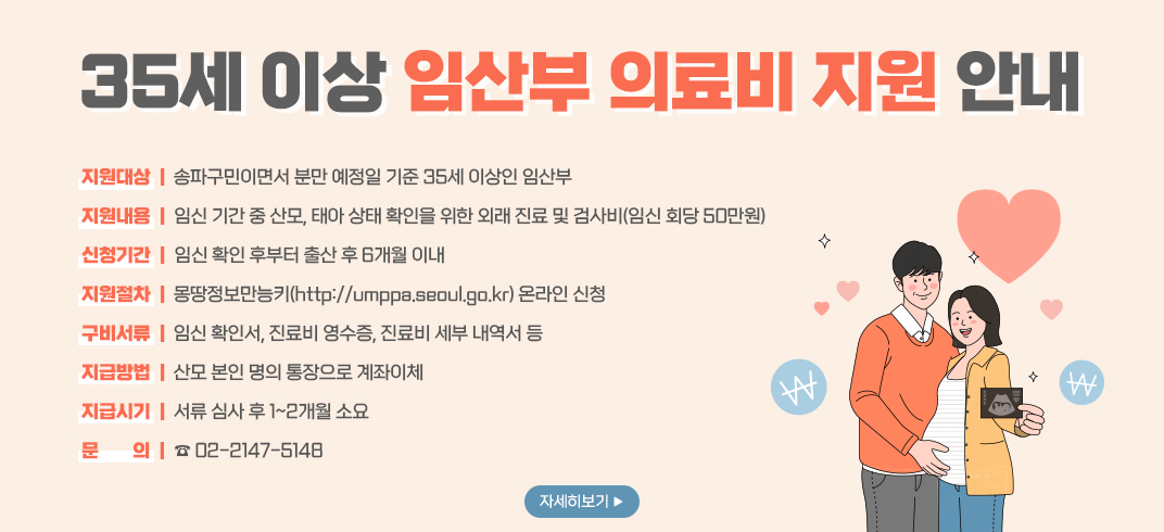 35세 이상 임산부 의료비 지원 안내
지원대상:송파구민이면서 분만 예정일 기준 35세 이상인 임산부(진료 및 검사일이 2024년 1월 1일 이후인 경우)
지원내용:임신 기간 중 산모,태아 상태 확인을 위한 외래 진료 및 검사비(임신 회당 50만원)
신청기간:임신 확인 후부터 출산 후 6개월 이내,24년 7월 15일부터 신청 가능
지원절차:온라인 및 방문 신청(온라인)몽땅정보만능키(http://umppa.seoul.go.kr)(오프라인)온라인 신청 불가 시,송파 산모건강증진센터(서울시 송파구 충민로 2길 20)
구비서류:임신 확인서,진료비 영수증,진료비 세부 내역서 등
지급시기:서류 심사 후 1~2개월 소요,8월 중순부터 순차적으로 지급 예정
문의:☎ 02-2147-5148
자세히보기