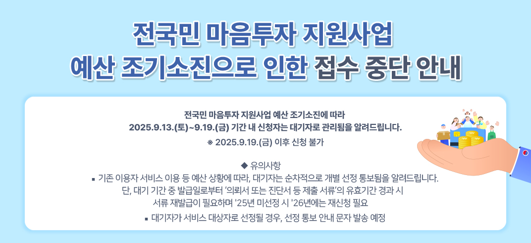 전국민 마음투자 지원사업 
예산 조기소진으로 인한 접수 중단 안내
전국민 마음투자 지원사업 예산 조기소진에 따라 
2025.9.13.(토)~9.19.(금) 기간 내 신청자는 대기자로 관리됨을 알려드립니다.
※ 2025.9.19.(금) 이후 신청 불가

 ◆ 유의사항
-기존 이용자 서비스 이용 등 예산 상황에 따라, 대기자는 순차적으로        개별 선정 통보됨을 알려드립니다.
   단, 대기 기간 중 발급일로부터 ‘의뢰서 또는 진단서 등 제출 서류’의        유효기간 경과 시 서류 재발급이 필요하며 ＇25년 미선정 시 ＇26년에는
   재신청 필요
-대기자가 서비스 대상자로 선정될 경우, 선정 통보 안내 문자 발송 예정