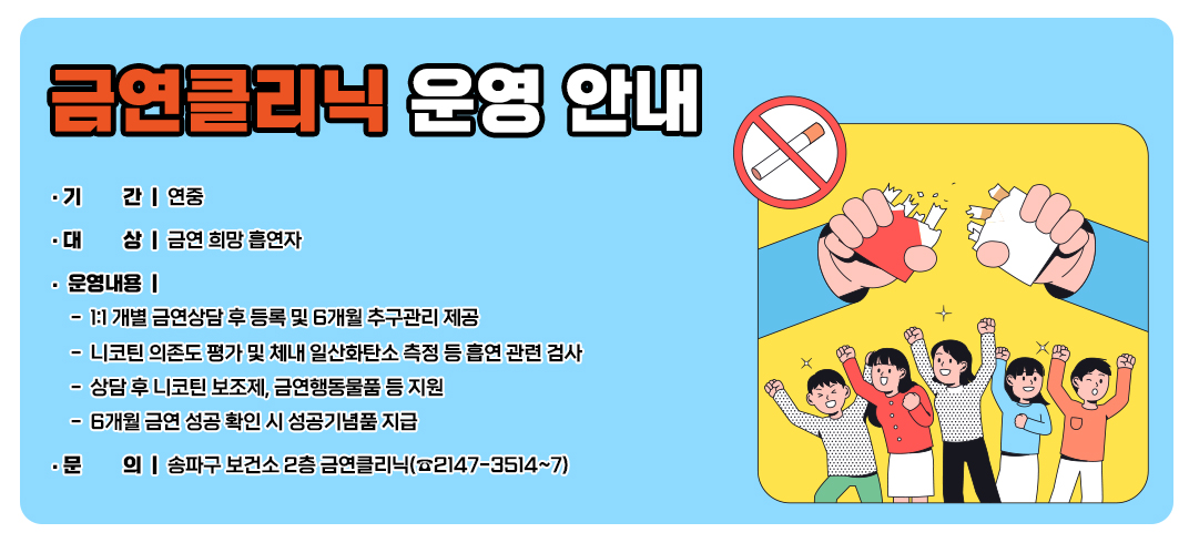 금연클리닉 운영 안내
- 기    간: 연중
- 대    상: 금연 희망 흡연자
- 운영내용
    - 1:1 개별 금연상담 후 등록 및 6개월 추구관리 제공
    - 니코틴 의존도 평가 및 체내 일산화탄소 측정 등 흡연 관련 검사
    - 상담 후 니코틴 보조제, 금연행동물품 등 지원
    - 6개월 금연 성공 확인 시 성공기념품 지급       
- 문    의: 송파구 보건소 2층 금연클리닉(☎2147-3514~7)