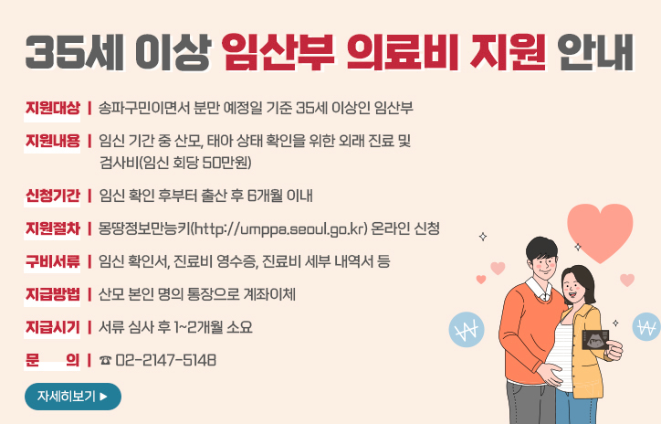지원대상:송파구민이면서 분만 예정일 기준 35세 이상인 임산부(진료 및 검사일이 2024년 1월 1일 이후인 경우)
지원내용:임신 기간 중 산모,태아 상태 확인을 위한 외래 진료 및 검사비(임신 회당 50만원)
신청기간:임신 확인 후부터 출산 후 6개월 이내,24년 7월 15일부터 신청 가능
지원절차:온라인 및 방문 신청(온라인)몽땅정보만능키(http://umppa.seoul.go.kr)(오프라인)온라인 신청 불가 시,송파 산모건강증진센터(서울시 송파구 충민로 2길 20)
구비서류:임신 확인서,진료비 영수증,진료비 세부 내역서 등
지급시기:서류 심사 후 1~2개월 소요,8월 중순부터 순차적으로 지급 예정
문의:☎ 02-2147-5148
자세히보기
