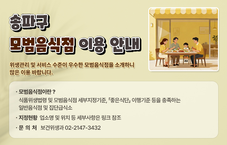 < 송파구 모범음식점 이용 안내 >

 위생관리 및 서비스 수준이 우수한
모범음식점을 소개하니 많은 이용 바랍니다.

 ㆍ모범음식점이란? 
   식품위생법령 및 모범음식점 세부지정기준, 「좋은식단」 이행기준 등을 충족하는     일반음식점 및 집단급식소
 ㆍ지정현황: 업소명 및 위치 등 세부사항은 링크 참조 
 ㆍ문 의 처: 보건위생과 02-2147-3432