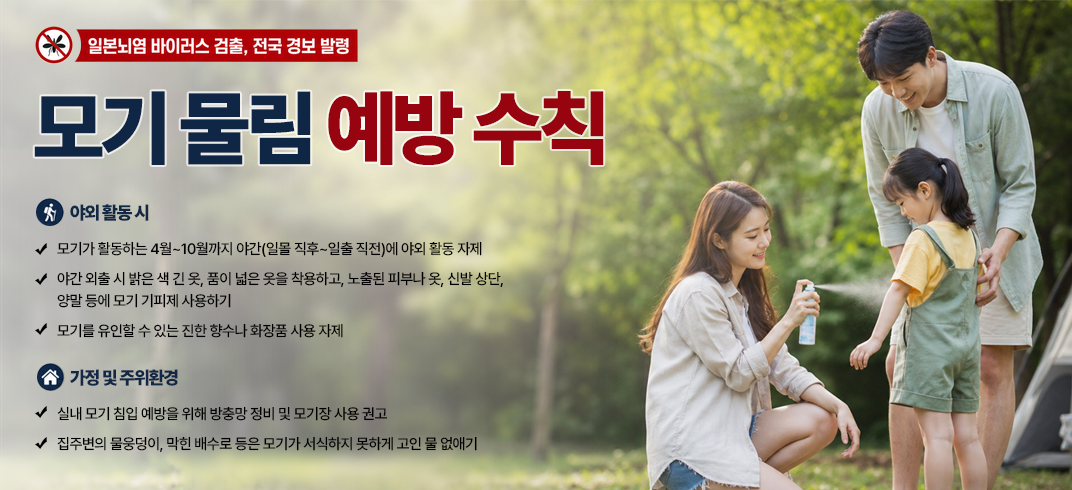 < 모기 물림 예방 수칙 >- 일본뇌염 바이러스 검출, 전국 경보 발령 -

[야외 활동 시]

- 모기가 활동하는 4월~10월까지 야간(일몰 직후~일출 직전)에 야외 활동 자제
- 야간 외출 시 밝은 색 긴 옷, 품이 넓은 옷을 착용하고, 노출된 피부나 옷, 신발 상단, 양말 등에 모기 기피제 사용하기
- 모기를 유인할 수 있는 진한 향수나 화장품 사용 자제

[가정 및 주위환경]

- 실내 모기 침입 예방을 위해 방충망 정비 및 모기장 사용 권고
- 집주변의 물웅덩이, 막힌 배수로 등은 모기가 서식하지 못하게 고인 물 없애기