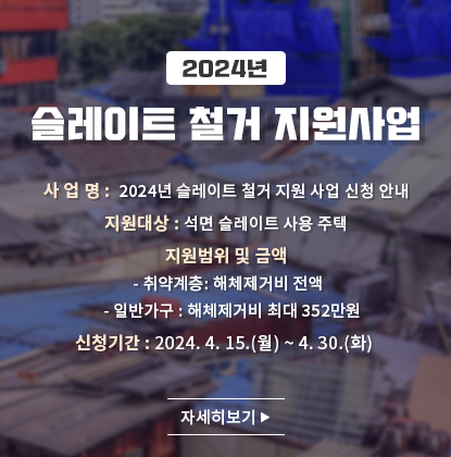 2024년 슬레이트 철거 지원사업
사 업 명:  2024년 슬레이트 철거 지원 사업 신청 안내
지원대상: 석면 슬레이트 사용 주택
지원범위 및 금액
   - 취약계층: 해체제거비 전액
   - 일반가구: 해체제거비 최대 352만원
신청기간: 2024. 4. 15.(월) ~ 4. 30.(화) 
자세히보기