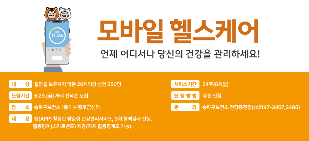 < 보건소모바일헬스케어사업 안내 >

언제어디서나 당신의 건강을 관리하세요!
 ■ 대    상 : 질환을 보유하지 않은 20세이상 성인 250명
 ■ 모집기간 : 5.29.(금) 까지 선착순 모집
 ■ 장    소 : 송파구보건소 1층 대사증후군센터
 ■ 내    용 : 앱(APP) 활용한 맞춤형 건강관리서비스, 3회 혈액검사 진행, 
               활동량계(스마트밴드) 제공(자체 활동량계도 가능)
 ■ 서비스기간 : 24주(6개월)
 ■ 신청방법 : 유선 신청
 ■ 문    의 : 송파구보건소 건강증진팀(☎2147-3407,3485)