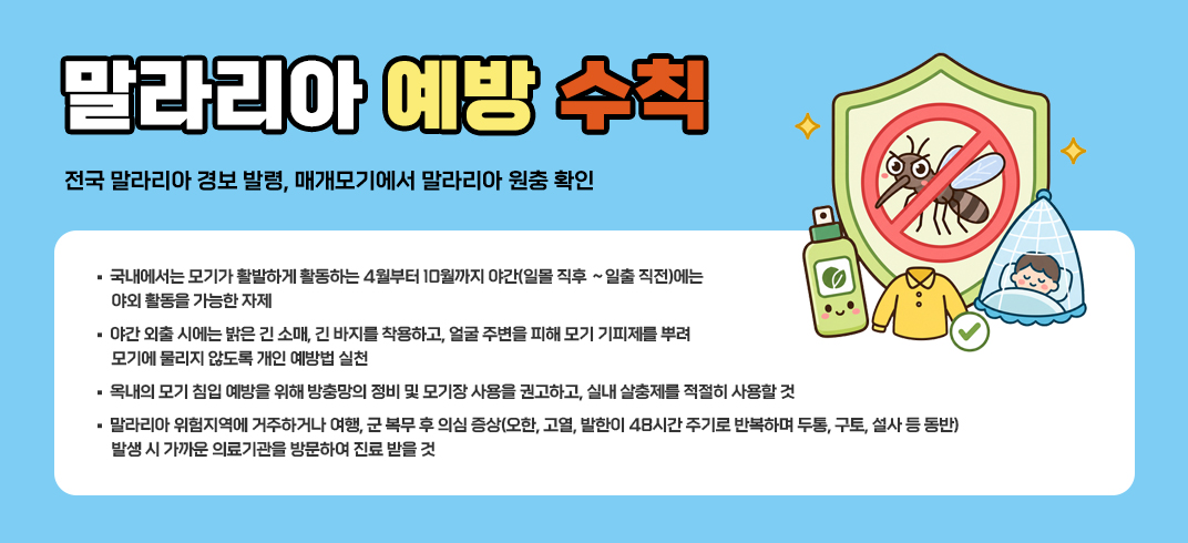 < 말라리아 예방 수칙 >- 전국 말라리아 경보 발령, 매개모기에서 말라리아 원충 확인 -
- 국내에서는 모기가 활발하게 활동하는 4월부터 10월까지 야간(일몰 직후 ～일출 직전)에는
   야외 활동을 가능한 자제
- 야간 외출 시에는 밝은 긴 소매, 긴 바지를 착용하고, 얼굴 주변을 피해 모기 기피제를 뿌려 
   모기에 물리지 않도록 개인 예방법 실천
- 옥내의 모기 침입 예방을 위해 방충망의 정비 및 모기장 사용을 권고하고, 실내 살충제를 적절히 
   사용할 것
- 말라리아 위험지역에 거주하거나 여행, 군 복무 후 의심 증상(오한, 고열, 발한이 48시간 주기로 
   반복하며 두통, 구토, 설사 등 동반) 발생 시 가까운 의료기관을 방문하여 진료 받을 것