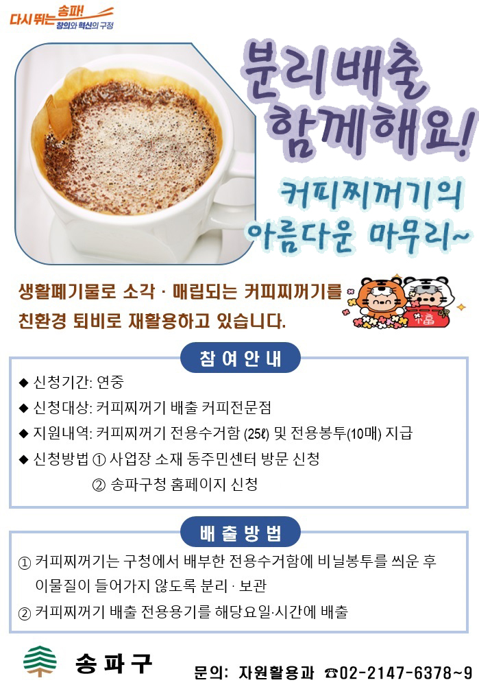 다시 뛰는 송파! 창의와 혁신의 구정; 분리배축 함께해요! 커피찌꺼기의 아름다운 마무리~ 생활폐기물로 소각·매립되는 커피찌꺼기를 친환경 퇴비로 재활용하고 있습니다. 참여안내; ◆신청기간: 연중; ◆신청대상: 커피찌꺼기 배출 커피전문점; ◆지원내역: 커피찌꺼기 전용수거함(25ℓ) 및 전용봉투(10매) 지급; ◆신청방법: ① 사업장 소재 동주민센터 방문 신청, ② 송파구청 홈페이지 신청; 배출방법: ① 커피찌꺼기는 구청에서 배부한 전용수거함에 비닐봉투를 씌운 후이물질이 들어가지 않도록 분리·보관, ② 커피찌꺼기 배출 전용용기를 해당요일·시간에 배출; 송파구; 문의: 자원활용과 02-2147-6378~9